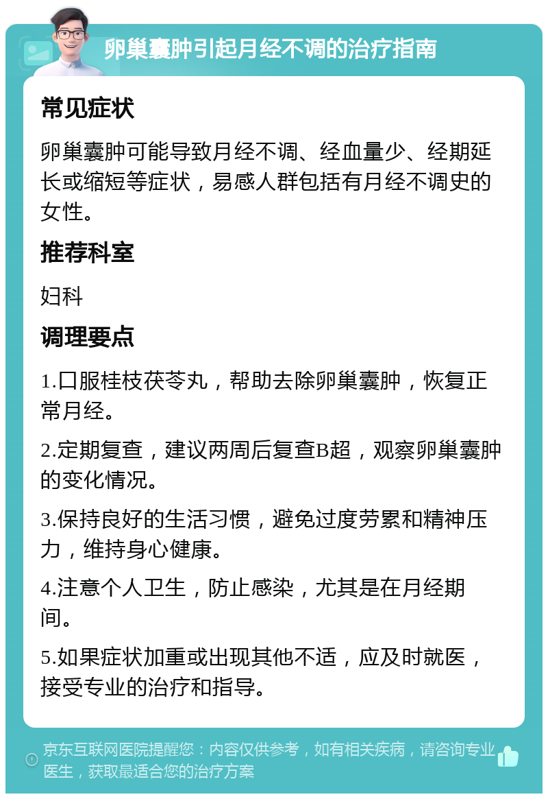 卵巢囊肿引起月经不调的治疗指南 常见症状 卵巢囊肿可能导致月经不调、经血量少、经期延长或缩短等症状，易感人群包括有月经不调史的女性。 推荐科室 妇科 调理要点 1.口服桂枝茯苓丸，帮助去除卵巢囊肿，恢复正常月经。 2.定期复查，建议两周后复查B超，观察卵巢囊肿的变化情况。 3.保持良好的生活习惯，避免过度劳累和精神压力，维持身心健康。 4.注意个人卫生，防止感染，尤其是在月经期间。 5.如果症状加重或出现其他不适，应及时就医，接受专业的治疗和指导。