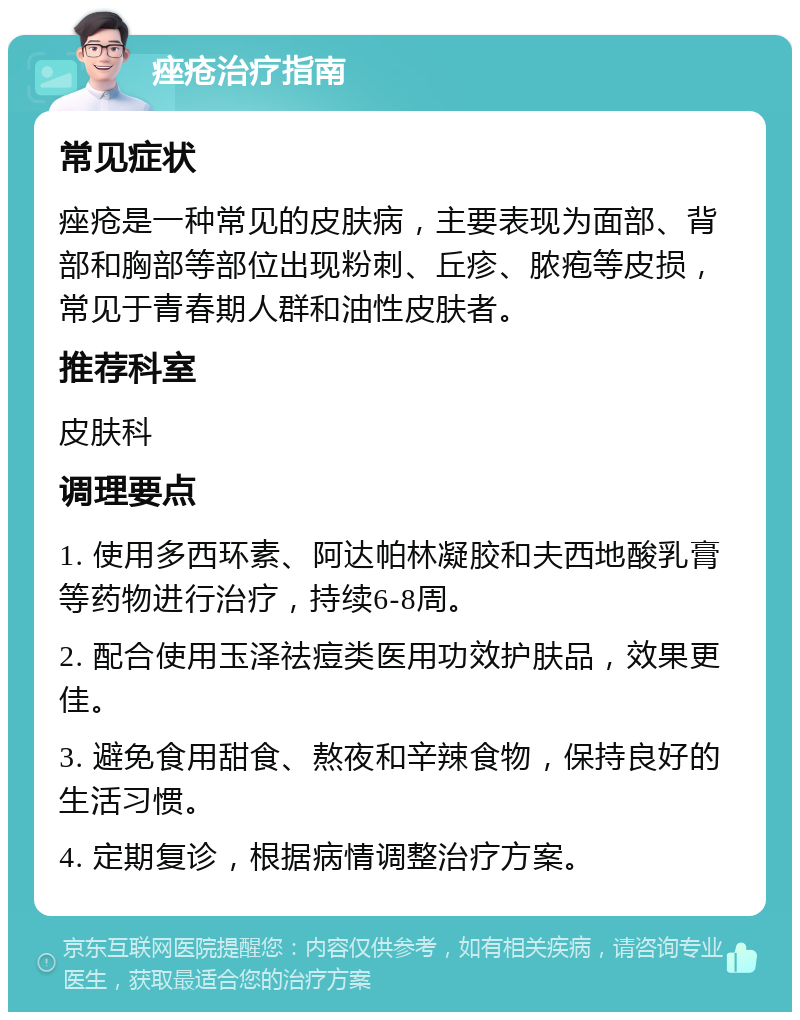 痤疮治疗指南 常见症状 痤疮是一种常见的皮肤病，主要表现为面部、背部和胸部等部位出现粉刺、丘疹、脓疱等皮损，常见于青春期人群和油性皮肤者。 推荐科室 皮肤科 调理要点 1. 使用多西环素、阿达帕林凝胶和夫西地酸乳膏等药物进行治疗，持续6-8周。 2. 配合使用玉泽祛痘类医用功效护肤品，效果更佳。 3. 避免食用甜食、熬夜和辛辣食物，保持良好的生活习惯。 4. 定期复诊，根据病情调整治疗方案。