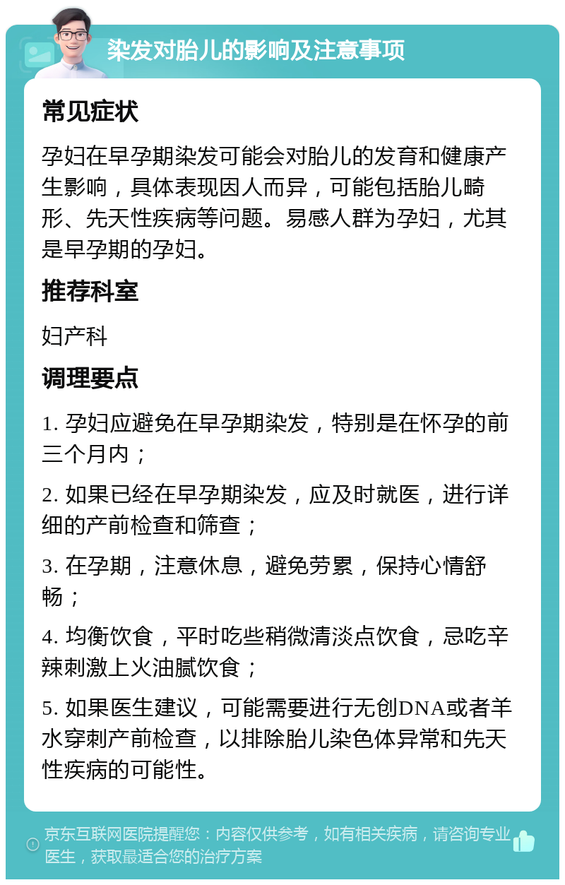 染发对胎儿的影响及注意事项 常见症状 孕妇在早孕期染发可能会对胎儿的发育和健康产生影响，具体表现因人而异，可能包括胎儿畸形、先天性疾病等问题。易感人群为孕妇，尤其是早孕期的孕妇。 推荐科室 妇产科 调理要点 1. 孕妇应避免在早孕期染发，特别是在怀孕的前三个月内； 2. 如果已经在早孕期染发，应及时就医，进行详细的产前检查和筛查； 3. 在孕期，注意休息，避免劳累，保持心情舒畅； 4. 均衡饮食，平时吃些稍微清淡点饮食，忌吃辛辣刺激上火油腻饮食； 5. 如果医生建议，可能需要进行无创DNA或者羊水穿刺产前检查，以排除胎儿染色体异常和先天性疾病的可能性。