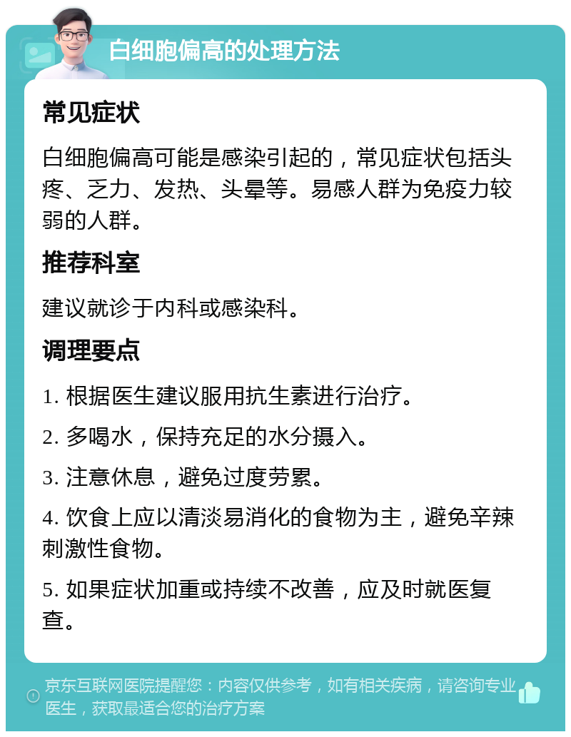 白细胞偏高的处理方法 常见症状 白细胞偏高可能是感染引起的，常见症状包括头疼、乏力、发热、头晕等。易感人群为免疫力较弱的人群。 推荐科室 建议就诊于内科或感染科。 调理要点 1. 根据医生建议服用抗生素进行治疗。 2. 多喝水，保持充足的水分摄入。 3. 注意休息，避免过度劳累。 4. 饮食上应以清淡易消化的食物为主，避免辛辣刺激性食物。 5. 如果症状加重或持续不改善，应及时就医复查。