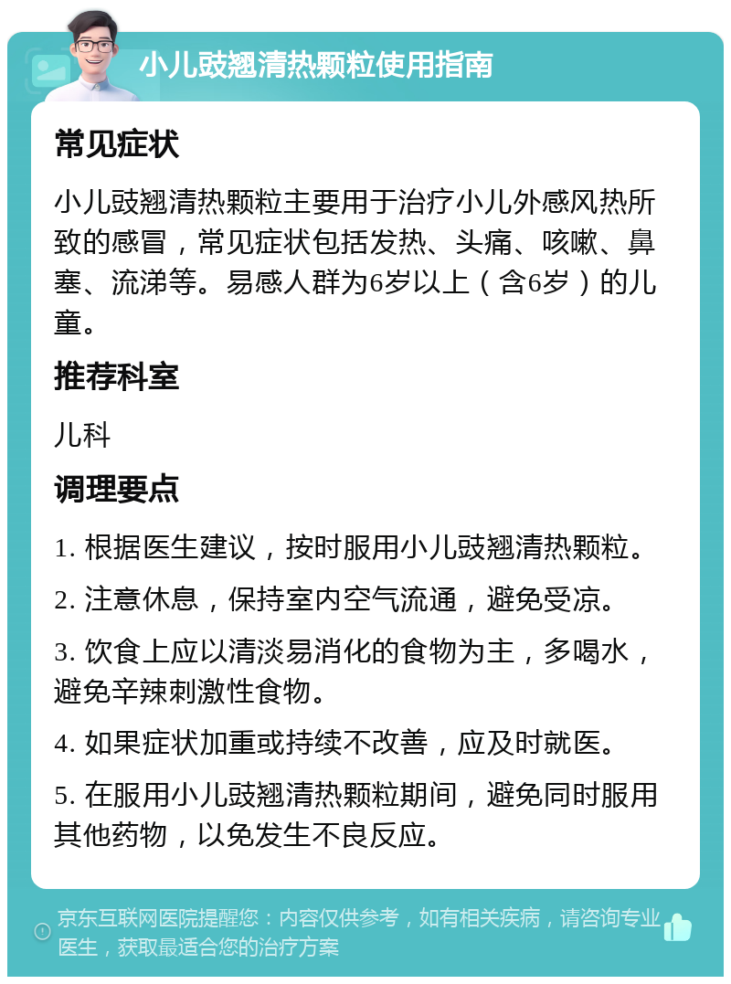 小儿豉翘清热颗粒使用指南 常见症状 小儿豉翘清热颗粒主要用于治疗小儿外感风热所致的感冒，常见症状包括发热、头痛、咳嗽、鼻塞、流涕等。易感人群为6岁以上（含6岁）的儿童。 推荐科室 儿科 调理要点 1. 根据医生建议，按时服用小儿豉翘清热颗粒。 2. 注意休息，保持室内空气流通，避免受凉。 3. 饮食上应以清淡易消化的食物为主，多喝水，避免辛辣刺激性食物。 4. 如果症状加重或持续不改善，应及时就医。 5. 在服用小儿豉翘清热颗粒期间，避免同时服用其他药物，以免发生不良反应。