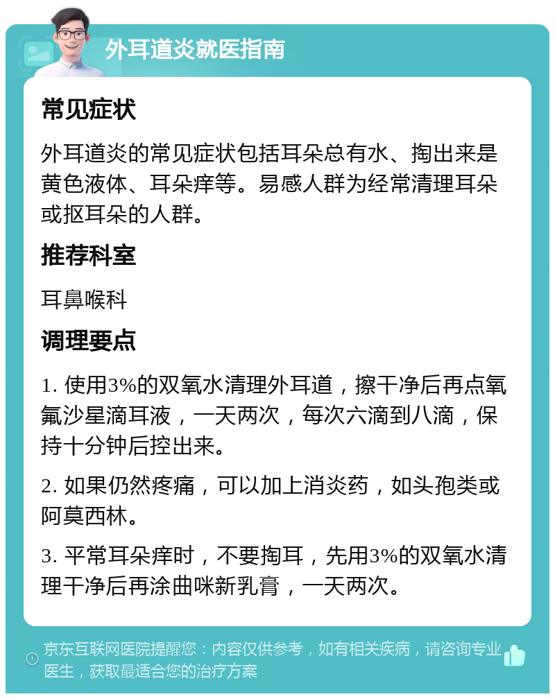 外耳道炎就医指南 常见症状 外耳道炎的常见症状包括耳朵总有水、掏出来是黄色液体、耳朵痒等。易感人群为经常清理耳朵或抠耳朵的人群。 推荐科室 耳鼻喉科 调理要点 1. 使用3%的双氧水清理外耳道，擦干净后再点氧氟沙星滴耳液，一天两次，每次六滴到八滴，保持十分钟后控出来。 2. 如果仍然疼痛，可以加上消炎药，如头孢类或阿莫西林。 3. 平常耳朵痒时，不要掏耳，先用3%的双氧水清理干净后再涂曲咪新乳膏，一天两次。