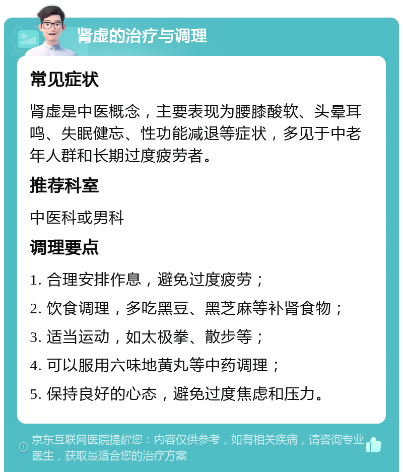 肾虚的治疗与调理 常见症状 肾虚是中医概念，主要表现为腰膝酸软、头晕耳鸣、失眠健忘、性功能减退等症状，多见于中老年人群和长期过度疲劳者。 推荐科室 中医科或男科 调理要点 1. 合理安排作息，避免过度疲劳； 2. 饮食调理，多吃黑豆、黑芝麻等补肾食物； 3. 适当运动，如太极拳、散步等； 4. 可以服用六味地黄丸等中药调理； 5. 保持良好的心态，避免过度焦虑和压力。