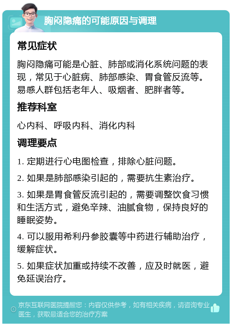 胸闷隐痛的可能原因与调理 常见症状 胸闷隐痛可能是心脏、肺部或消化系统问题的表现，常见于心脏病、肺部感染、胃食管反流等。易感人群包括老年人、吸烟者、肥胖者等。 推荐科室 心内科、呼吸内科、消化内科 调理要点 1. 定期进行心电图检查，排除心脏问题。 2. 如果是肺部感染引起的，需要抗生素治疗。 3. 如果是胃食管反流引起的，需要调整饮食习惯和生活方式，避免辛辣、油腻食物，保持良好的睡眠姿势。 4. 可以服用希利丹参胶囊等中药进行辅助治疗，缓解症状。 5. 如果症状加重或持续不改善，应及时就医，避免延误治疗。