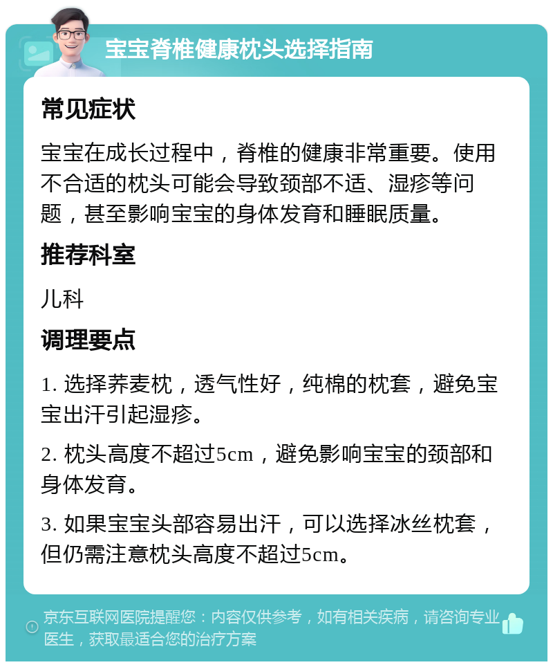 宝宝脊椎健康枕头选择指南 常见症状 宝宝在成长过程中，脊椎的健康非常重要。使用不合适的枕头可能会导致颈部不适、湿疹等问题，甚至影响宝宝的身体发育和睡眠质量。 推荐科室 儿科 调理要点 1. 选择荞麦枕，透气性好，纯棉的枕套，避免宝宝出汗引起湿疹。 2. 枕头高度不超过5cm，避免影响宝宝的颈部和身体发育。 3. 如果宝宝头部容易出汗，可以选择冰丝枕套，但仍需注意枕头高度不超过5cm。