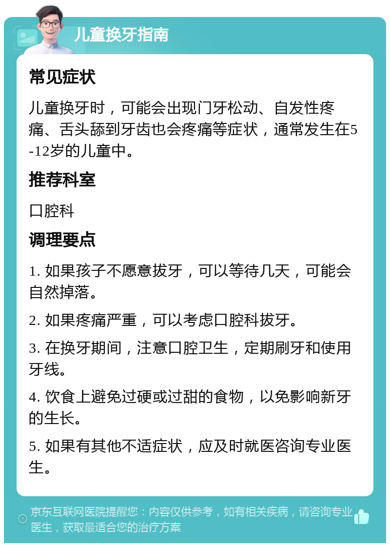 儿童换牙指南 常见症状 儿童换牙时，可能会出现门牙松动、自发性疼痛、舌头舔到牙齿也会疼痛等症状，通常发生在5-12岁的儿童中。 推荐科室 口腔科 调理要点 1. 如果孩子不愿意拔牙，可以等待几天，可能会自然掉落。 2. 如果疼痛严重，可以考虑口腔科拔牙。 3. 在换牙期间，注意口腔卫生，定期刷牙和使用牙线。 4. 饮食上避免过硬或过甜的食物，以免影响新牙的生长。 5. 如果有其他不适症状，应及时就医咨询专业医生。