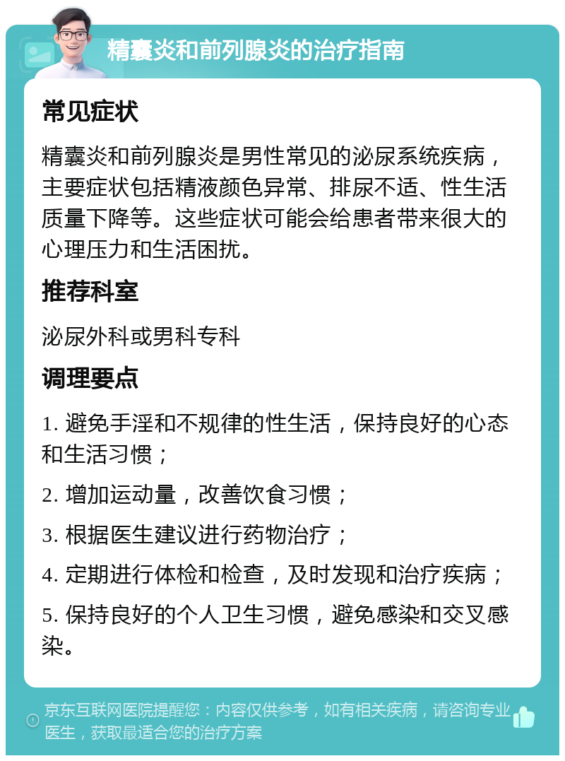 精囊炎和前列腺炎的治疗指南 常见症状 精囊炎和前列腺炎是男性常见的泌尿系统疾病，主要症状包括精液颜色异常、排尿不适、性生活质量下降等。这些症状可能会给患者带来很大的心理压力和生活困扰。 推荐科室 泌尿外科或男科专科 调理要点 1. 避免手淫和不规律的性生活，保持良好的心态和生活习惯； 2. 增加运动量，改善饮食习惯； 3. 根据医生建议进行药物治疗； 4. 定期进行体检和检查，及时发现和治疗疾病； 5. 保持良好的个人卫生习惯，避免感染和交叉感染。