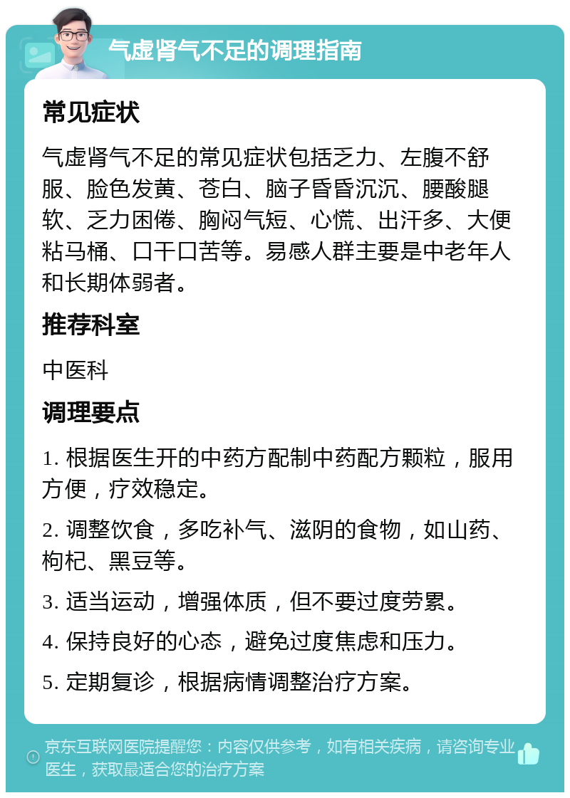 气虚肾气不足的调理指南 常见症状 气虚肾气不足的常见症状包括乏力、左腹不舒服、脸色发黄、苍白、脑子昏昏沉沉、腰酸腿软、乏力困倦、胸闷气短、心慌、出汗多、大便粘马桶、口干口苦等。易感人群主要是中老年人和长期体弱者。 推荐科室 中医科 调理要点 1. 根据医生开的中药方配制中药配方颗粒，服用方便，疗效稳定。 2. 调整饮食，多吃补气、滋阴的食物，如山药、枸杞、黑豆等。 3. 适当运动，增强体质，但不要过度劳累。 4. 保持良好的心态，避免过度焦虑和压力。 5. 定期复诊，根据病情调整治疗方案。