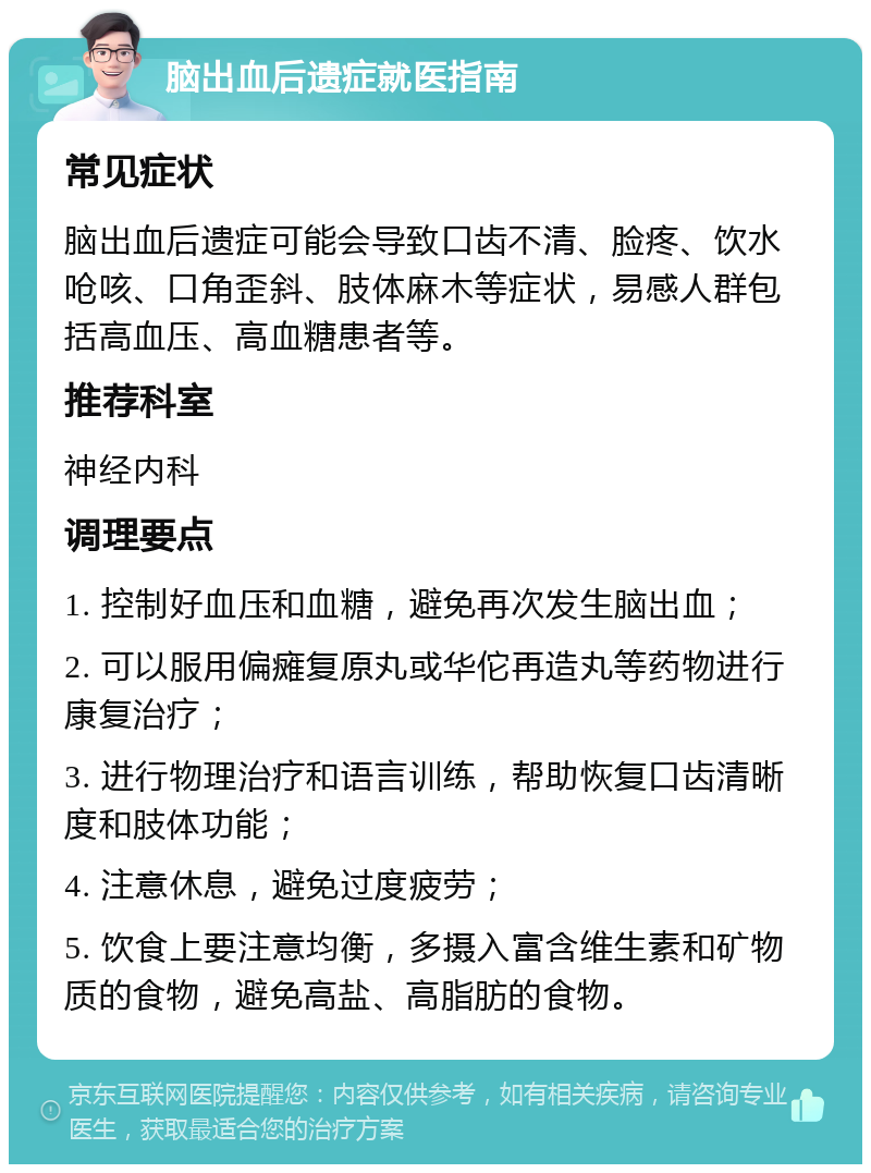 脑出血后遗症就医指南 常见症状 脑出血后遗症可能会导致口齿不清、脸疼、饮水呛咳、口角歪斜、肢体麻木等症状，易感人群包括高血压、高血糖患者等。 推荐科室 神经内科 调理要点 1. 控制好血压和血糖，避免再次发生脑出血； 2. 可以服用偏瘫复原丸或华佗再造丸等药物进行康复治疗； 3. 进行物理治疗和语言训练，帮助恢复口齿清晰度和肢体功能； 4. 注意休息，避免过度疲劳； 5. 饮食上要注意均衡，多摄入富含维生素和矿物质的食物，避免高盐、高脂肪的食物。