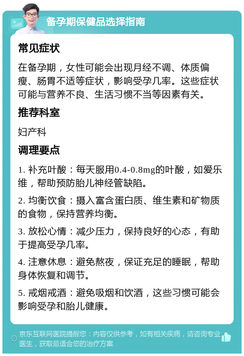 备孕期保健品选择指南 常见症状 在备孕期，女性可能会出现月经不调、体质偏瘦、肠胃不适等症状，影响受孕几率。这些症状可能与营养不良、生活习惯不当等因素有关。 推荐科室 妇产科 调理要点 1. 补充叶酸：每天服用0.4-0.8mg的叶酸，如爱乐维，帮助预防胎儿神经管缺陷。 2. 均衡饮食：摄入富含蛋白质、维生素和矿物质的食物，保持营养均衡。 3. 放松心情：减少压力，保持良好的心态，有助于提高受孕几率。 4. 注意休息：避免熬夜，保证充足的睡眠，帮助身体恢复和调节。 5. 戒烟戒酒：避免吸烟和饮酒，这些习惯可能会影响受孕和胎儿健康。