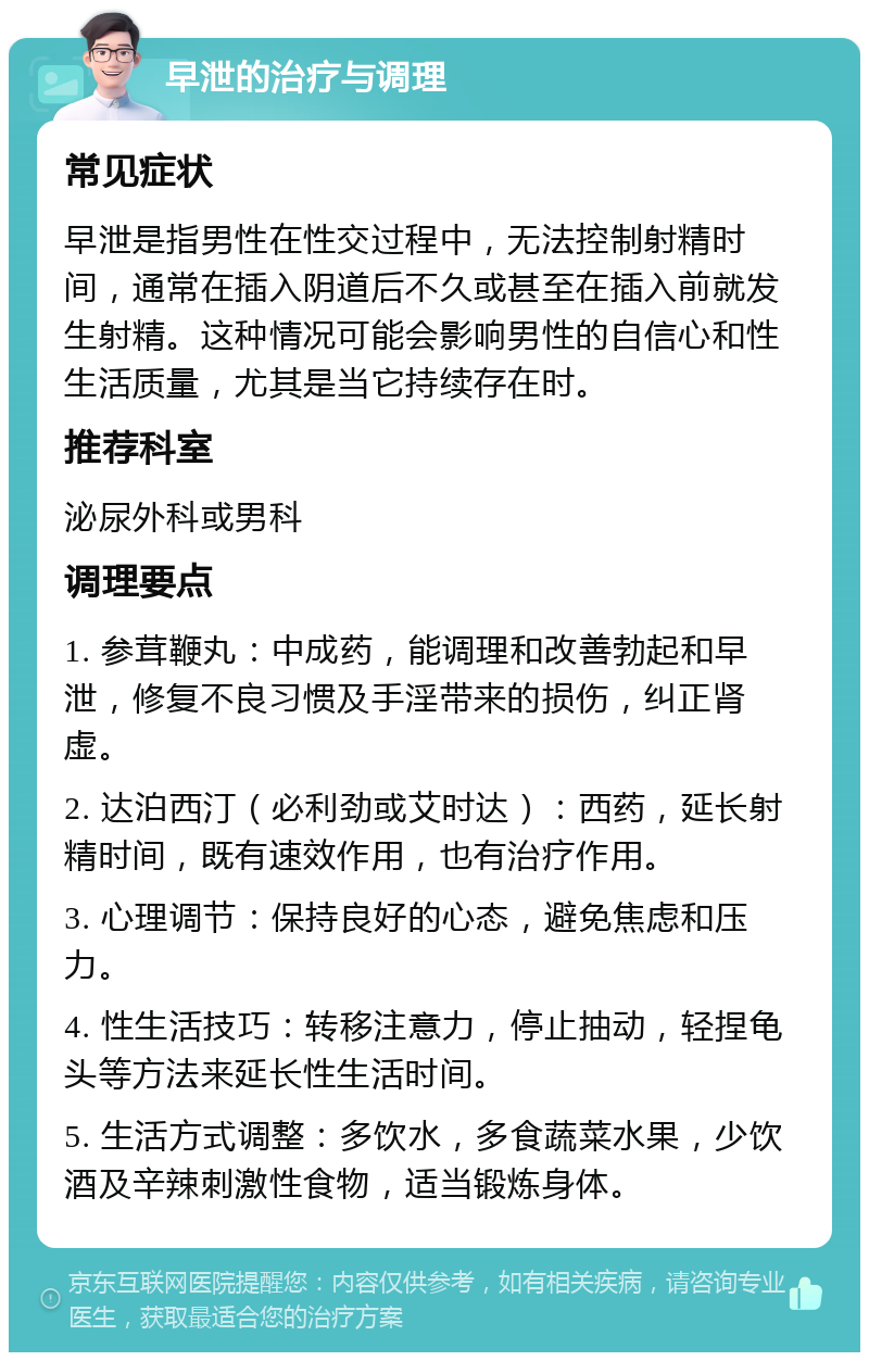 早泄的治疗与调理 常见症状 早泄是指男性在性交过程中，无法控制射精时间，通常在插入阴道后不久或甚至在插入前就发生射精。这种情况可能会影响男性的自信心和性生活质量，尤其是当它持续存在时。 推荐科室 泌尿外科或男科 调理要点 1. 参茸鞭丸：中成药，能调理和改善勃起和早泄，修复不良习惯及手淫带来的损伤，纠正肾虚。 2. 达泊西汀（必利劲或艾时达）：西药，延长射精时间，既有速效作用，也有治疗作用。 3. 心理调节：保持良好的心态，避免焦虑和压力。 4. 性生活技巧：转移注意力，停止抽动，轻捏龟头等方法来延长性生活时间。 5. 生活方式调整：多饮水，多食蔬菜水果，少饮酒及辛辣刺激性食物，适当锻炼身体。