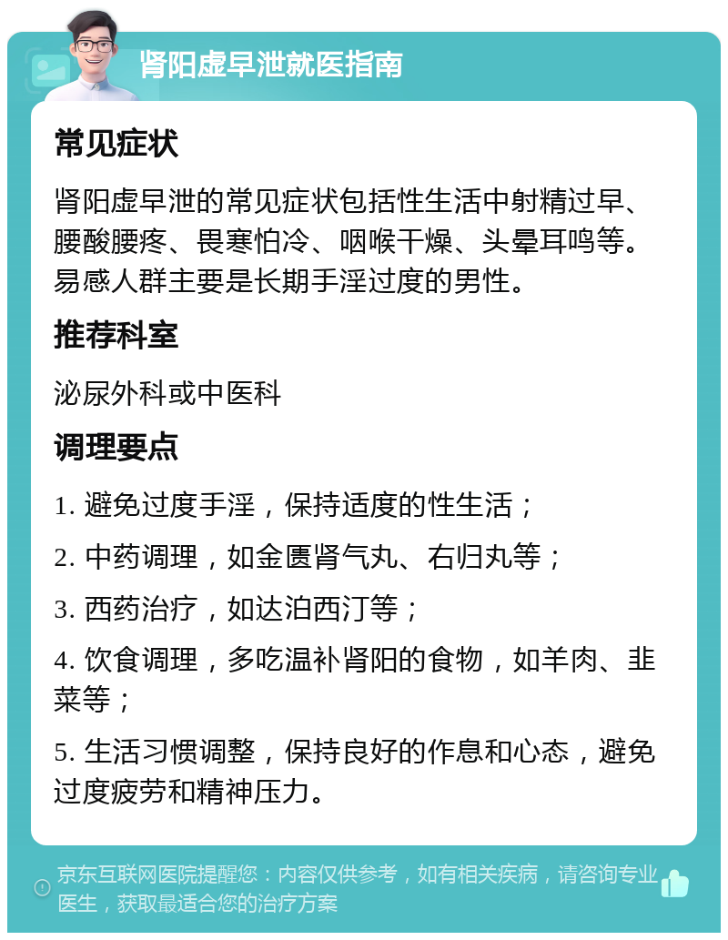 肾阳虚早泄就医指南 常见症状 肾阳虚早泄的常见症状包括性生活中射精过早、腰酸腰疼、畏寒怕冷、咽喉干燥、头晕耳鸣等。易感人群主要是长期手淫过度的男性。 推荐科室 泌尿外科或中医科 调理要点 1. 避免过度手淫，保持适度的性生活； 2. 中药调理，如金匮肾气丸、右归丸等； 3. 西药治疗，如达泊西汀等； 4. 饮食调理，多吃温补肾阳的食物，如羊肉、韭菜等； 5. 生活习惯调整，保持良好的作息和心态，避免过度疲劳和精神压力。