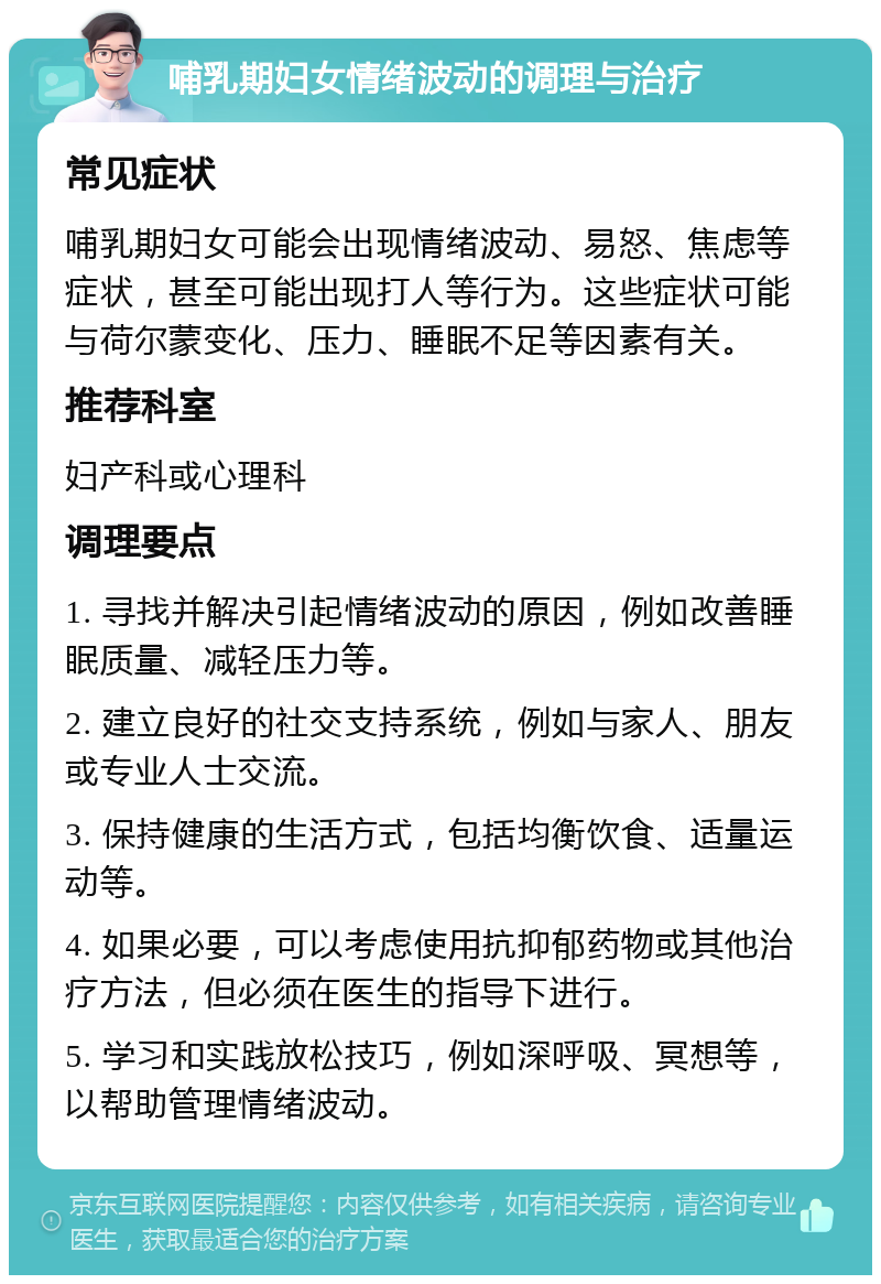 哺乳期妇女情绪波动的调理与治疗 常见症状 哺乳期妇女可能会出现情绪波动、易怒、焦虑等症状，甚至可能出现打人等行为。这些症状可能与荷尔蒙变化、压力、睡眠不足等因素有关。 推荐科室 妇产科或心理科 调理要点 1. 寻找并解决引起情绪波动的原因，例如改善睡眠质量、减轻压力等。 2. 建立良好的社交支持系统，例如与家人、朋友或专业人士交流。 3. 保持健康的生活方式，包括均衡饮食、适量运动等。 4. 如果必要，可以考虑使用抗抑郁药物或其他治疗方法，但必须在医生的指导下进行。 5. 学习和实践放松技巧，例如深呼吸、冥想等，以帮助管理情绪波动。