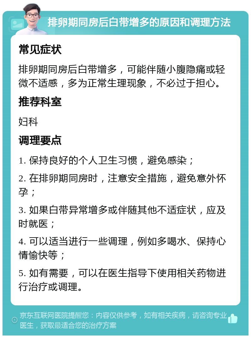 排卵期同房后白带增多的原因和调理方法 常见症状 排卵期同房后白带增多，可能伴随小腹隐痛或轻微不适感，多为正常生理现象，不必过于担心。 推荐科室 妇科 调理要点 1. 保持良好的个人卫生习惯，避免感染； 2. 在排卵期同房时，注意安全措施，避免意外怀孕； 3. 如果白带异常增多或伴随其他不适症状，应及时就医； 4. 可以适当进行一些调理，例如多喝水、保持心情愉快等； 5. 如有需要，可以在医生指导下使用相关药物进行治疗或调理。