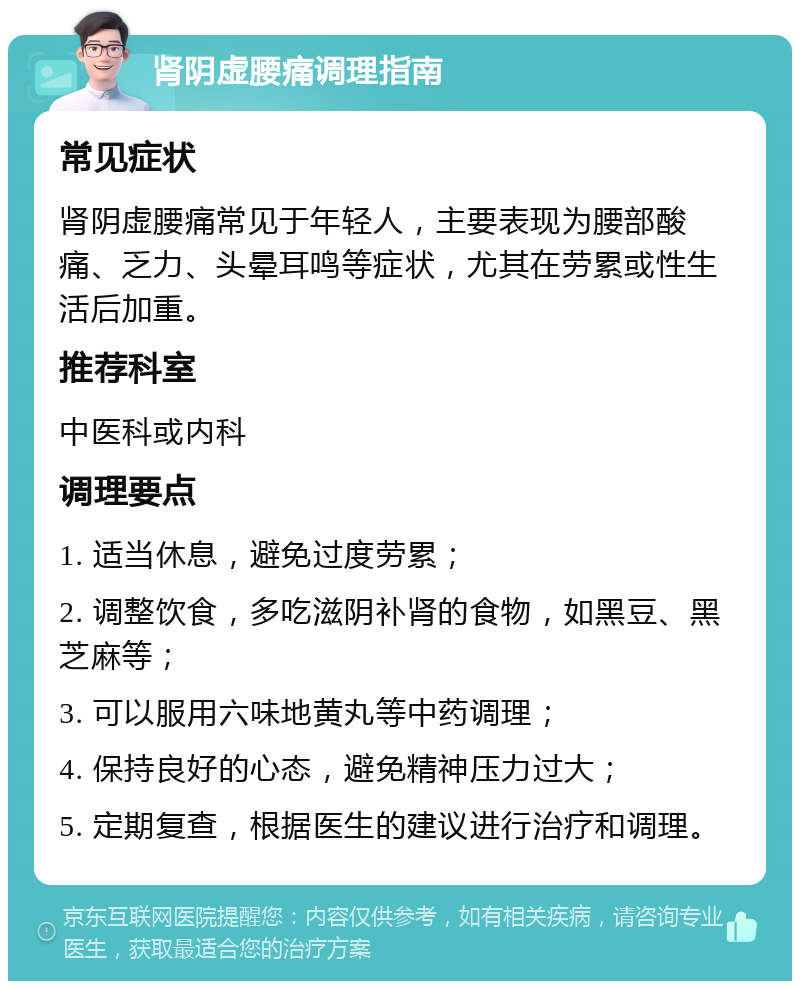 肾阴虚腰痛调理指南 常见症状 肾阴虚腰痛常见于年轻人，主要表现为腰部酸痛、乏力、头晕耳鸣等症状，尤其在劳累或性生活后加重。 推荐科室 中医科或内科 调理要点 1. 适当休息，避免过度劳累； 2. 调整饮食，多吃滋阴补肾的食物，如黑豆、黑芝麻等； 3. 可以服用六味地黄丸等中药调理； 4. 保持良好的心态，避免精神压力过大； 5. 定期复查，根据医生的建议进行治疗和调理。