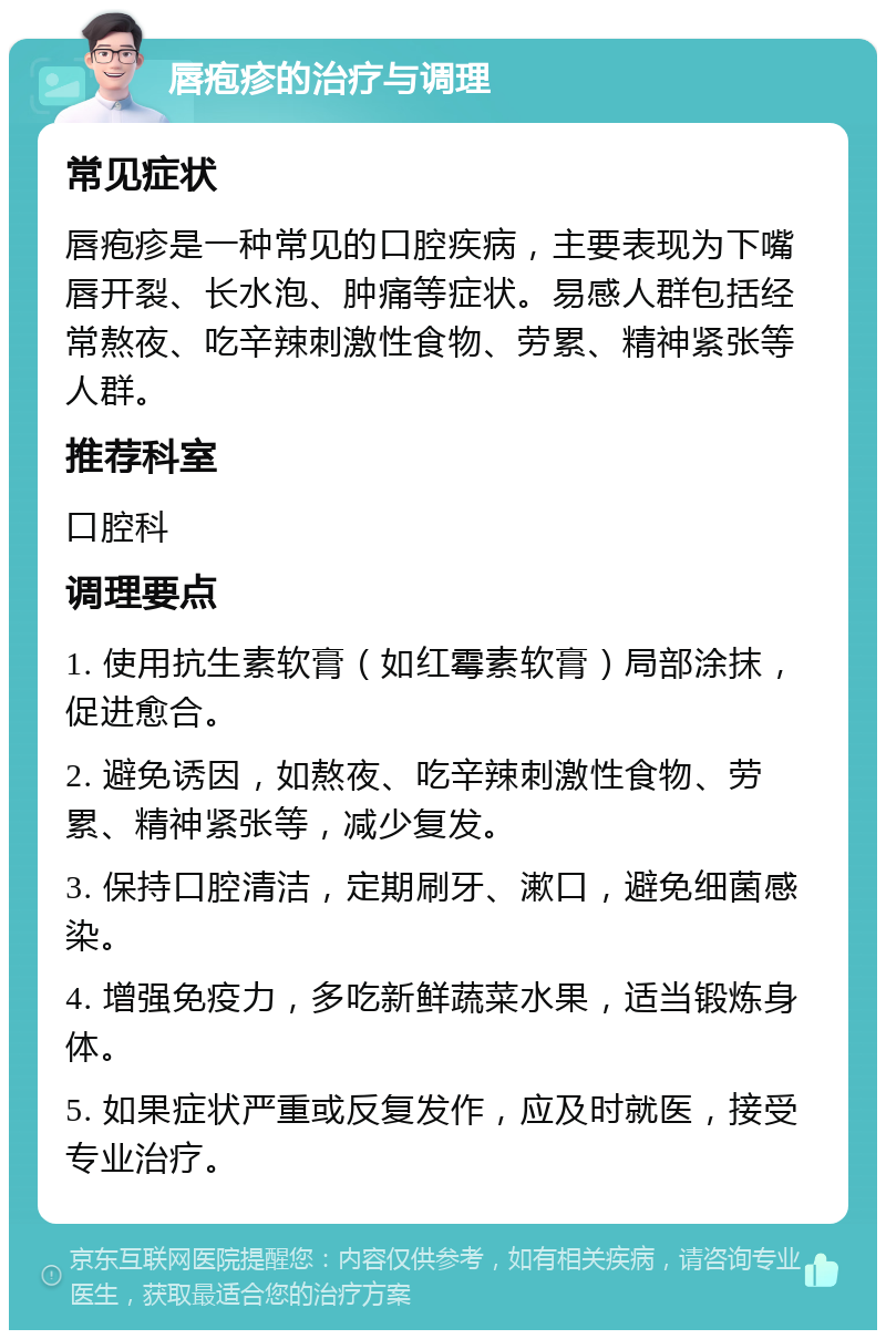 唇疱疹的治疗与调理 常见症状 唇疱疹是一种常见的口腔疾病，主要表现为下嘴唇开裂、长水泡、肿痛等症状。易感人群包括经常熬夜、吃辛辣刺激性食物、劳累、精神紧张等人群。 推荐科室 口腔科 调理要点 1. 使用抗生素软膏（如红霉素软膏）局部涂抹，促进愈合。 2. 避免诱因，如熬夜、吃辛辣刺激性食物、劳累、精神紧张等，减少复发。 3. 保持口腔清洁，定期刷牙、漱口，避免细菌感染。 4. 增强免疫力，多吃新鲜蔬菜水果，适当锻炼身体。 5. 如果症状严重或反复发作，应及时就医，接受专业治疗。