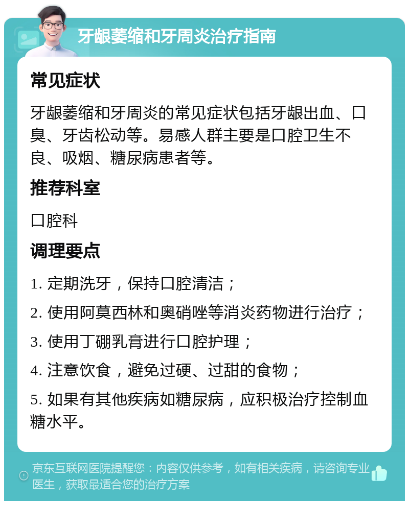 牙龈萎缩和牙周炎治疗指南 常见症状 牙龈萎缩和牙周炎的常见症状包括牙龈出血、口臭、牙齿松动等。易感人群主要是口腔卫生不良、吸烟、糖尿病患者等。 推荐科室 口腔科 调理要点 1. 定期洗牙，保持口腔清洁； 2. 使用阿莫西林和奥硝唑等消炎药物进行治疗； 3. 使用丁硼乳膏进行口腔护理； 4. 注意饮食，避免过硬、过甜的食物； 5. 如果有其他疾病如糖尿病，应积极治疗控制血糖水平。