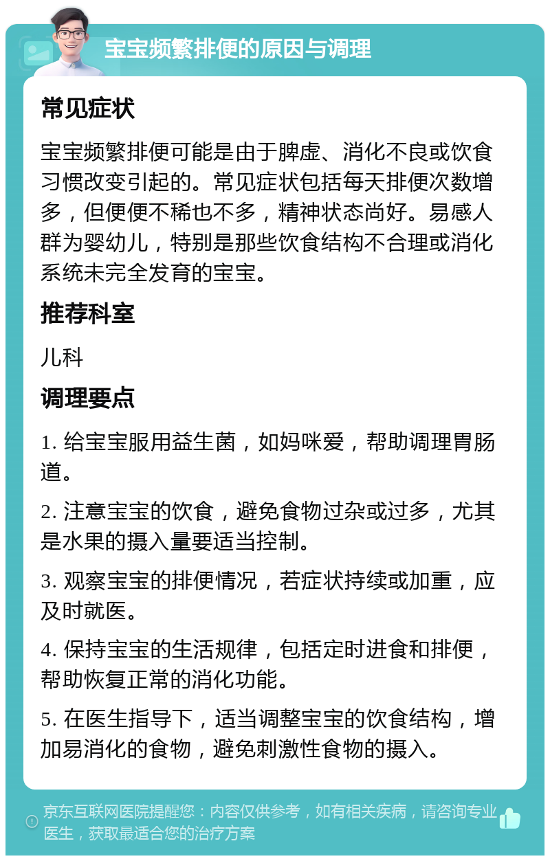 宝宝频繁排便的原因与调理 常见症状 宝宝频繁排便可能是由于脾虚、消化不良或饮食习惯改变引起的。常见症状包括每天排便次数增多，但便便不稀也不多，精神状态尚好。易感人群为婴幼儿，特别是那些饮食结构不合理或消化系统未完全发育的宝宝。 推荐科室 儿科 调理要点 1. 给宝宝服用益生菌，如妈咪爱，帮助调理胃肠道。 2. 注意宝宝的饮食，避免食物过杂或过多，尤其是水果的摄入量要适当控制。 3. 观察宝宝的排便情况，若症状持续或加重，应及时就医。 4. 保持宝宝的生活规律，包括定时进食和排便，帮助恢复正常的消化功能。 5. 在医生指导下，适当调整宝宝的饮食结构，增加易消化的食物，避免刺激性食物的摄入。