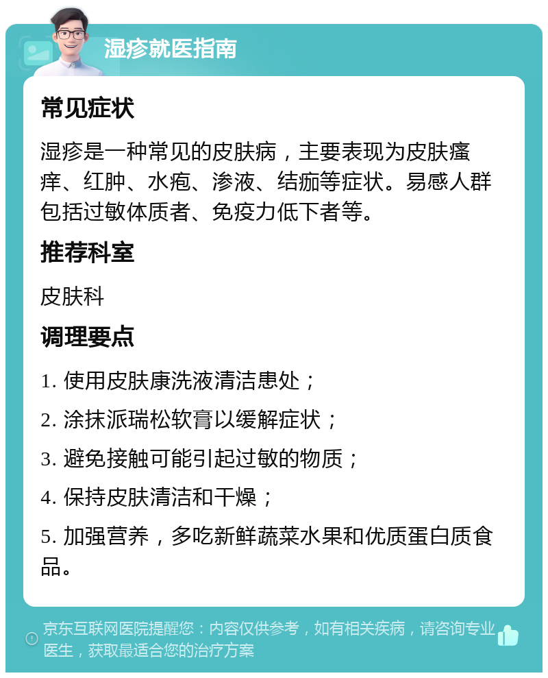 湿疹就医指南 常见症状 湿疹是一种常见的皮肤病，主要表现为皮肤瘙痒、红肿、水疱、渗液、结痂等症状。易感人群包括过敏体质者、免疫力低下者等。 推荐科室 皮肤科 调理要点 1. 使用皮肤康洗液清洁患处； 2. 涂抹派瑞松软膏以缓解症状； 3. 避免接触可能引起过敏的物质； 4. 保持皮肤清洁和干燥； 5. 加强营养，多吃新鲜蔬菜水果和优质蛋白质食品。