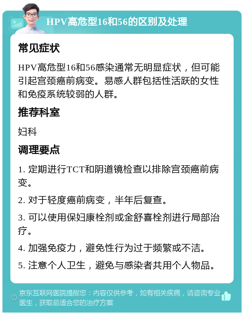 HPV高危型16和56的区别及处理 常见症状 HPV高危型16和56感染通常无明显症状，但可能引起宫颈癌前病变。易感人群包括性活跃的女性和免疫系统较弱的人群。 推荐科室 妇科 调理要点 1. 定期进行TCT和阴道镜检查以排除宫颈癌前病变。 2. 对于轻度癌前病变，半年后复查。 3. 可以使用保妇康栓剂或金舒喜栓剂进行局部治疗。 4. 加强免疫力，避免性行为过于频繁或不洁。 5. 注意个人卫生，避免与感染者共用个人物品。