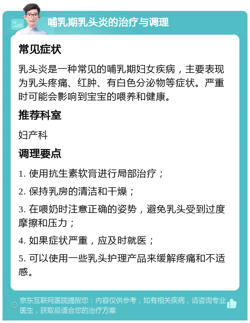 哺乳期乳头炎的治疗与调理 常见症状 乳头炎是一种常见的哺乳期妇女疾病，主要表现为乳头疼痛、红肿、有白色分泌物等症状。严重时可能会影响到宝宝的喂养和健康。 推荐科室 妇产科 调理要点 1. 使用抗生素软膏进行局部治疗； 2. 保持乳房的清洁和干燥； 3. 在喂奶时注意正确的姿势，避免乳头受到过度摩擦和压力； 4. 如果症状严重，应及时就医； 5. 可以使用一些乳头护理产品来缓解疼痛和不适感。