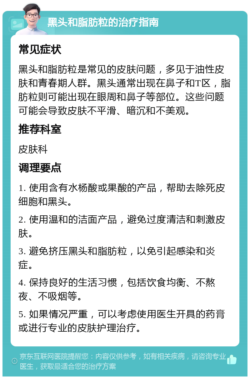 黑头和脂肪粒的治疗指南 常见症状 黑头和脂肪粒是常见的皮肤问题，多见于油性皮肤和青春期人群。黑头通常出现在鼻子和T区，脂肪粒则可能出现在眼周和鼻子等部位。这些问题可能会导致皮肤不平滑、暗沉和不美观。 推荐科室 皮肤科 调理要点 1. 使用含有水杨酸或果酸的产品，帮助去除死皮细胞和黑头。 2. 使用温和的洁面产品，避免过度清洁和刺激皮肤。 3. 避免挤压黑头和脂肪粒，以免引起感染和炎症。 4. 保持良好的生活习惯，包括饮食均衡、不熬夜、不吸烟等。 5. 如果情况严重，可以考虑使用医生开具的药膏或进行专业的皮肤护理治疗。