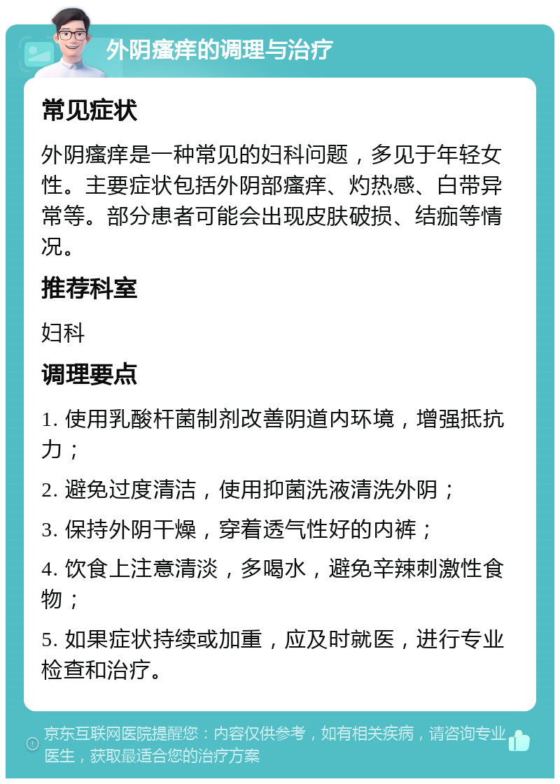 外阴瘙痒的调理与治疗 常见症状 外阴瘙痒是一种常见的妇科问题，多见于年轻女性。主要症状包括外阴部瘙痒、灼热感、白带异常等。部分患者可能会出现皮肤破损、结痂等情况。 推荐科室 妇科 调理要点 1. 使用乳酸杆菌制剂改善阴道内环境，增强抵抗力； 2. 避免过度清洁，使用抑菌洗液清洗外阴； 3. 保持外阴干燥，穿着透气性好的内裤； 4. 饮食上注意清淡，多喝水，避免辛辣刺激性食物； 5. 如果症状持续或加重，应及时就医，进行专业检查和治疗。