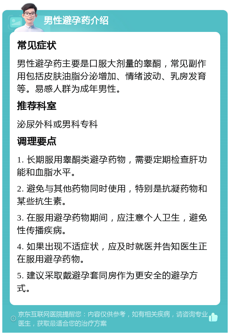 男性避孕药介绍 常见症状 男性避孕药主要是口服大剂量的睾酮，常见副作用包括皮肤油脂分泌增加、情绪波动、乳房发育等。易感人群为成年男性。 推荐科室 泌尿外科或男科专科 调理要点 1. 长期服用睾酮类避孕药物，需要定期检查肝功能和血脂水平。 2. 避免与其他药物同时使用，特别是抗凝药物和某些抗生素。 3. 在服用避孕药物期间，应注意个人卫生，避免性传播疾病。 4. 如果出现不适症状，应及时就医并告知医生正在服用避孕药物。 5. 建议采取戴避孕套同房作为更安全的避孕方式。