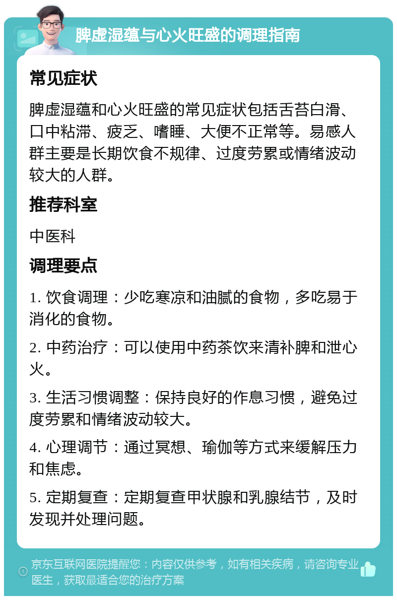 脾虚湿蕴与心火旺盛的调理指南 常见症状 脾虚湿蕴和心火旺盛的常见症状包括舌苔白滑、口中粘滞、疲乏、嗜睡、大便不正常等。易感人群主要是长期饮食不规律、过度劳累或情绪波动较大的人群。 推荐科室 中医科 调理要点 1. 饮食调理：少吃寒凉和油腻的食物，多吃易于消化的食物。 2. 中药治疗：可以使用中药茶饮来清补脾和泄心火。 3. 生活习惯调整：保持良好的作息习惯，避免过度劳累和情绪波动较大。 4. 心理调节：通过冥想、瑜伽等方式来缓解压力和焦虑。 5. 定期复查：定期复查甲状腺和乳腺结节，及时发现并处理问题。