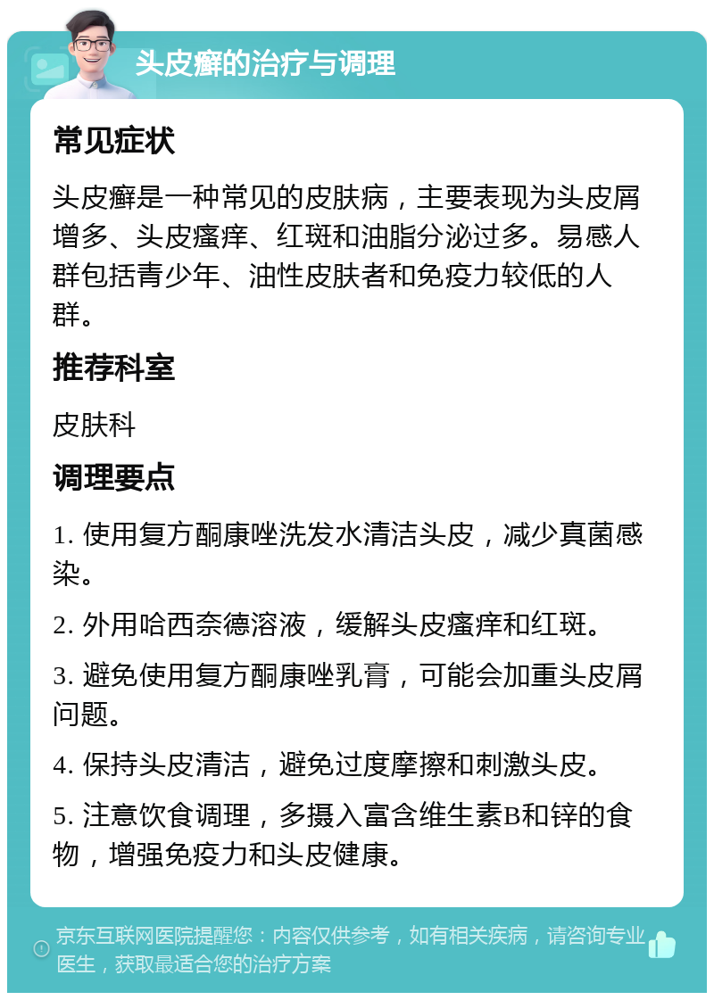 头皮癣的治疗与调理 常见症状 头皮癣是一种常见的皮肤病，主要表现为头皮屑增多、头皮瘙痒、红斑和油脂分泌过多。易感人群包括青少年、油性皮肤者和免疫力较低的人群。 推荐科室 皮肤科 调理要点 1. 使用复方酮康唑洗发水清洁头皮，减少真菌感染。 2. 外用哈西奈德溶液，缓解头皮瘙痒和红斑。 3. 避免使用复方酮康唑乳膏，可能会加重头皮屑问题。 4. 保持头皮清洁，避免过度摩擦和刺激头皮。 5. 注意饮食调理，多摄入富含维生素B和锌的食物，增强免疫力和头皮健康。