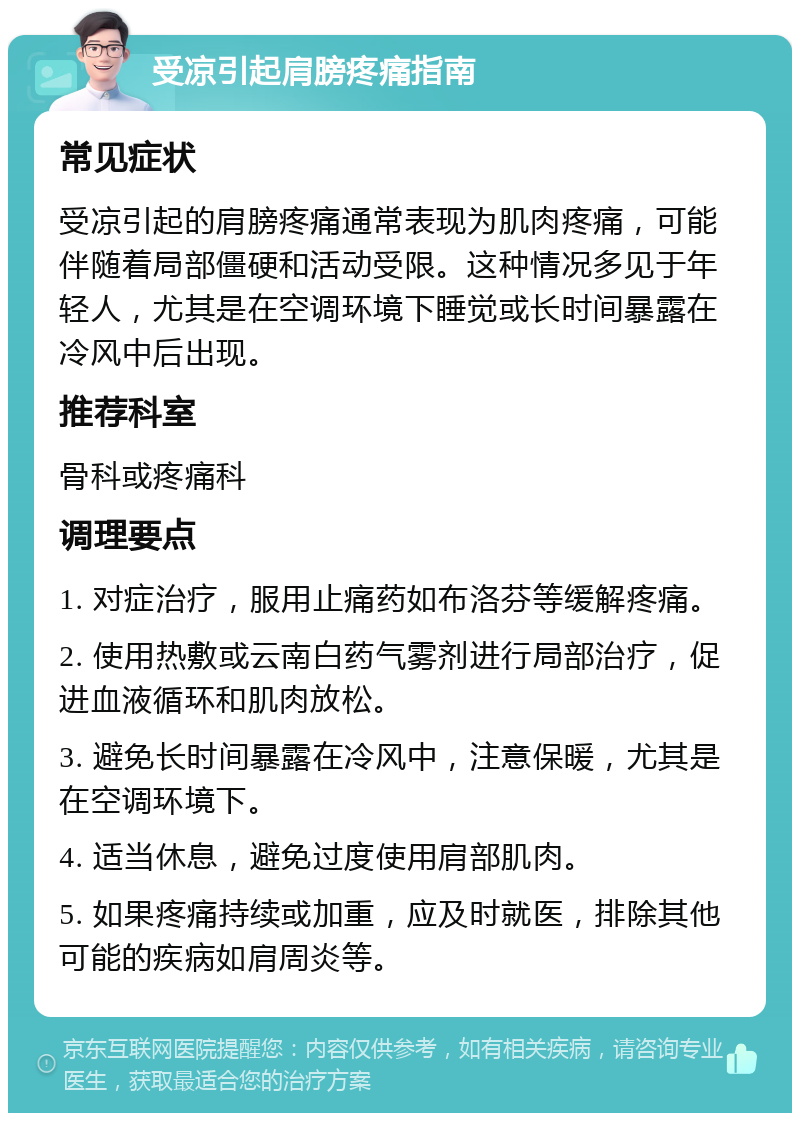 受凉引起肩膀疼痛指南 常见症状 受凉引起的肩膀疼痛通常表现为肌肉疼痛，可能伴随着局部僵硬和活动受限。这种情况多见于年轻人，尤其是在空调环境下睡觉或长时间暴露在冷风中后出现。 推荐科室 骨科或疼痛科 调理要点 1. 对症治疗，服用止痛药如布洛芬等缓解疼痛。 2. 使用热敷或云南白药气雾剂进行局部治疗，促进血液循环和肌肉放松。 3. 避免长时间暴露在冷风中，注意保暖，尤其是在空调环境下。 4. 适当休息，避免过度使用肩部肌肉。 5. 如果疼痛持续或加重，应及时就医，排除其他可能的疾病如肩周炎等。