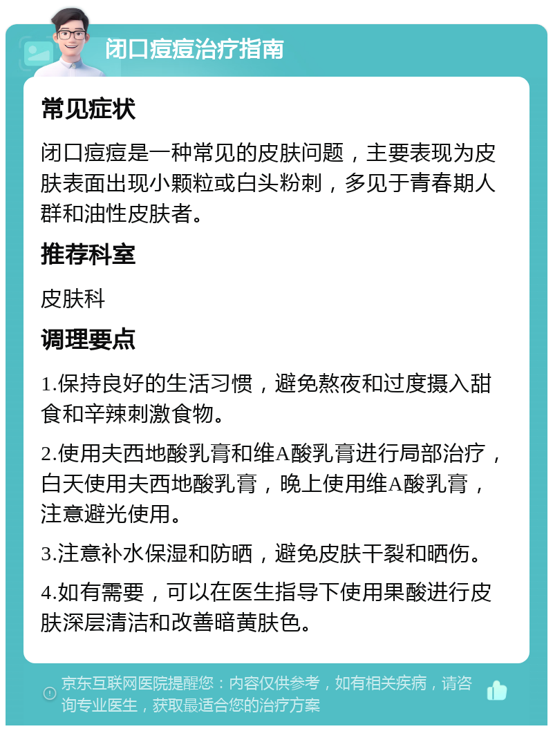 闭口痘痘治疗指南 常见症状 闭口痘痘是一种常见的皮肤问题，主要表现为皮肤表面出现小颗粒或白头粉刺，多见于青春期人群和油性皮肤者。 推荐科室 皮肤科 调理要点 1.保持良好的生活习惯，避免熬夜和过度摄入甜食和辛辣刺激食物。 2.使用夫西地酸乳膏和维A酸乳膏进行局部治疗，白天使用夫西地酸乳膏，晚上使用维A酸乳膏，注意避光使用。 3.注意补水保湿和防晒，避免皮肤干裂和晒伤。 4.如有需要，可以在医生指导下使用果酸进行皮肤深层清洁和改善暗黄肤色。