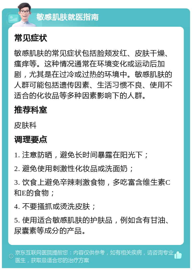 敏感肌肤就医指南 常见症状 敏感肌肤的常见症状包括脸颊发红、皮肤干燥、瘙痒等。这种情况通常在环境变化或运动后加剧，尤其是在过冷或过热的环境中。敏感肌肤的人群可能包括遗传因素、生活习惯不良、使用不适合的化妆品等多种因素影响下的人群。 推荐科室 皮肤科 调理要点 1. 注意防晒，避免长时间暴露在阳光下； 2. 避免使用刺激性化妆品或洗面奶； 3. 饮食上避免辛辣刺激食物，多吃富含维生素C和E的食物； 4. 不要搔抓或烫洗皮肤； 5. 使用适合敏感肌肤的护肤品，例如含有甘油、尿囊素等成分的产品。