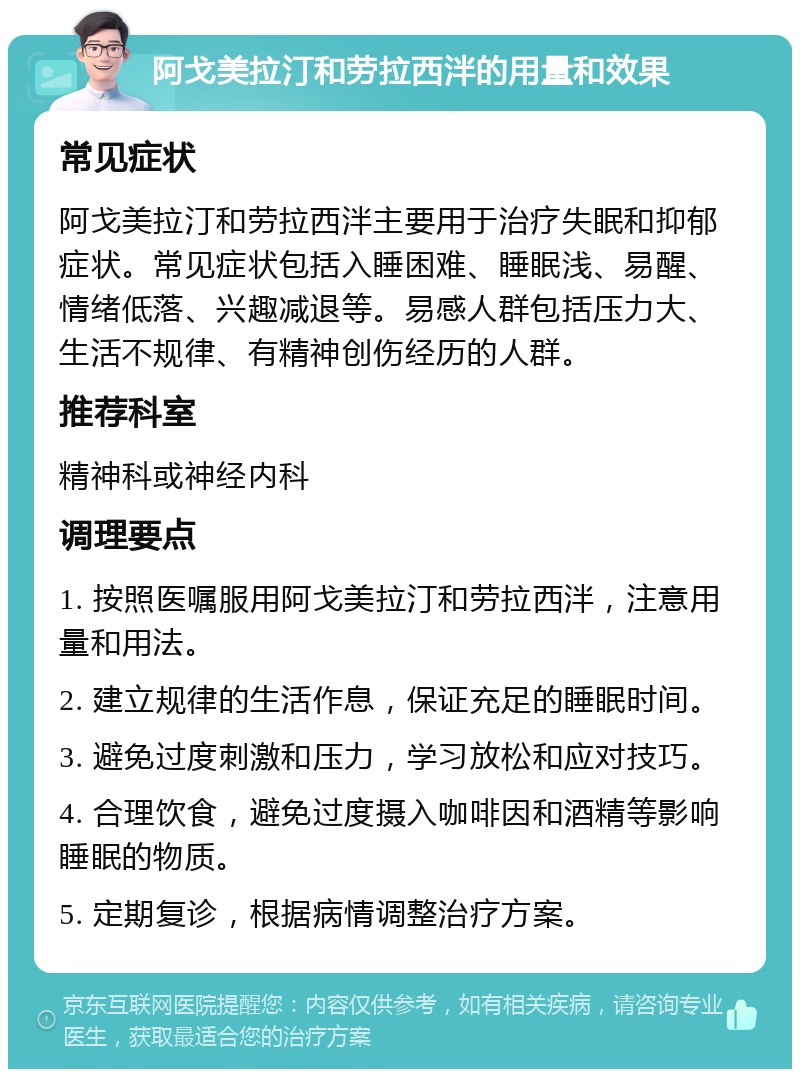 阿戈美拉汀和劳拉西泮的用量和效果 常见症状 阿戈美拉汀和劳拉西泮主要用于治疗失眠和抑郁症状。常见症状包括入睡困难、睡眠浅、易醒、情绪低落、兴趣减退等。易感人群包括压力大、生活不规律、有精神创伤经历的人群。 推荐科室 精神科或神经内科 调理要点 1. 按照医嘱服用阿戈美拉汀和劳拉西泮，注意用量和用法。 2. 建立规律的生活作息，保证充足的睡眠时间。 3. 避免过度刺激和压力，学习放松和应对技巧。 4. 合理饮食，避免过度摄入咖啡因和酒精等影响睡眠的物质。 5. 定期复诊，根据病情调整治疗方案。