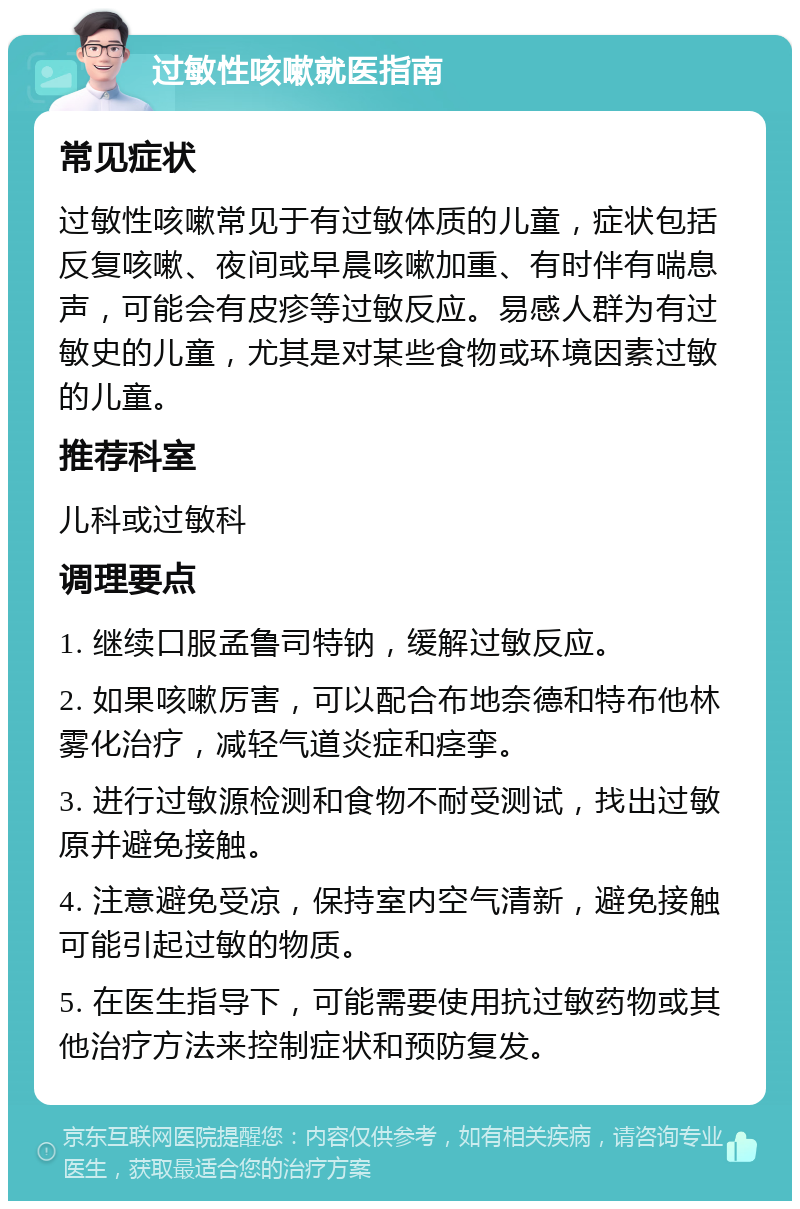 过敏性咳嗽就医指南 常见症状 过敏性咳嗽常见于有过敏体质的儿童，症状包括反复咳嗽、夜间或早晨咳嗽加重、有时伴有喘息声，可能会有皮疹等过敏反应。易感人群为有过敏史的儿童，尤其是对某些食物或环境因素过敏的儿童。 推荐科室 儿科或过敏科 调理要点 1. 继续口服孟鲁司特钠，缓解过敏反应。 2. 如果咳嗽厉害，可以配合布地奈德和特布他林雾化治疗，减轻气道炎症和痉挛。 3. 进行过敏源检测和食物不耐受测试，找出过敏原并避免接触。 4. 注意避免受凉，保持室内空气清新，避免接触可能引起过敏的物质。 5. 在医生指导下，可能需要使用抗过敏药物或其他治疗方法来控制症状和预防复发。