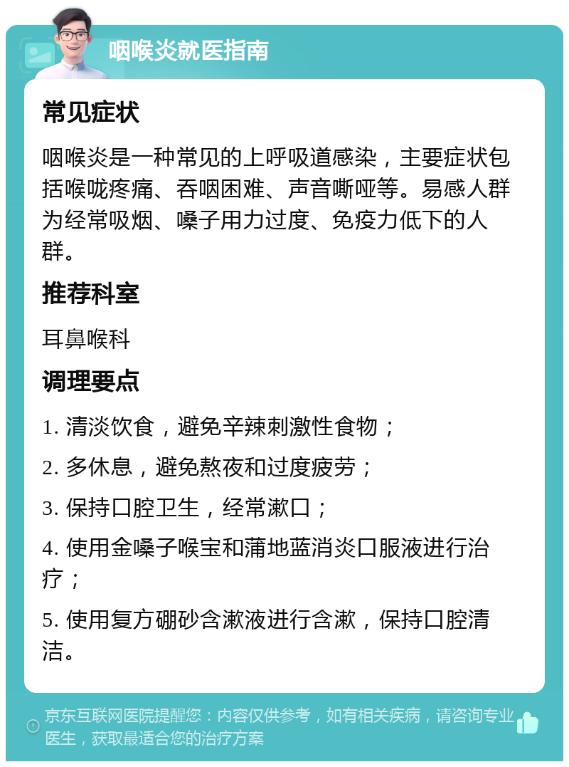 咽喉炎就医指南 常见症状 咽喉炎是一种常见的上呼吸道感染，主要症状包括喉咙疼痛、吞咽困难、声音嘶哑等。易感人群为经常吸烟、嗓子用力过度、免疫力低下的人群。 推荐科室 耳鼻喉科 调理要点 1. 清淡饮食，避免辛辣刺激性食物； 2. 多休息，避免熬夜和过度疲劳； 3. 保持口腔卫生，经常漱口； 4. 使用金嗓子喉宝和蒲地蓝消炎口服液进行治疗； 5. 使用复方硼砂含漱液进行含漱，保持口腔清洁。