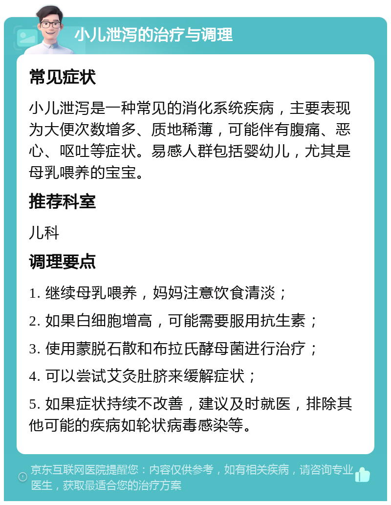 小儿泄泻的治疗与调理 常见症状 小儿泄泻是一种常见的消化系统疾病，主要表现为大便次数增多、质地稀薄，可能伴有腹痛、恶心、呕吐等症状。易感人群包括婴幼儿，尤其是母乳喂养的宝宝。 推荐科室 儿科 调理要点 1. 继续母乳喂养，妈妈注意饮食清淡； 2. 如果白细胞增高，可能需要服用抗生素； 3. 使用蒙脱石散和布拉氏酵母菌进行治疗； 4. 可以尝试艾灸肚脐来缓解症状； 5. 如果症状持续不改善，建议及时就医，排除其他可能的疾病如轮状病毒感染等。