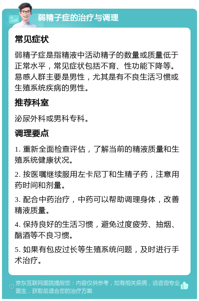 弱精子症的治疗与调理 常见症状 弱精子症是指精液中活动精子的数量或质量低于正常水平，常见症状包括不育、性功能下降等。易感人群主要是男性，尤其是有不良生活习惯或生殖系统疾病的男性。 推荐科室 泌尿外科或男科专科。 调理要点 1. 重新全面检查评估，了解当前的精液质量和生殖系统健康状况。 2. 按医嘱继续服用左卡尼丁和生精子药，注意用药时间和剂量。 3. 配合中药治疗，中药可以帮助调理身体，改善精液质量。 4. 保持良好的生活习惯，避免过度疲劳、抽烟、酗酒等不良习惯。 5. 如果有包皮过长等生殖系统问题，及时进行手术治疗。