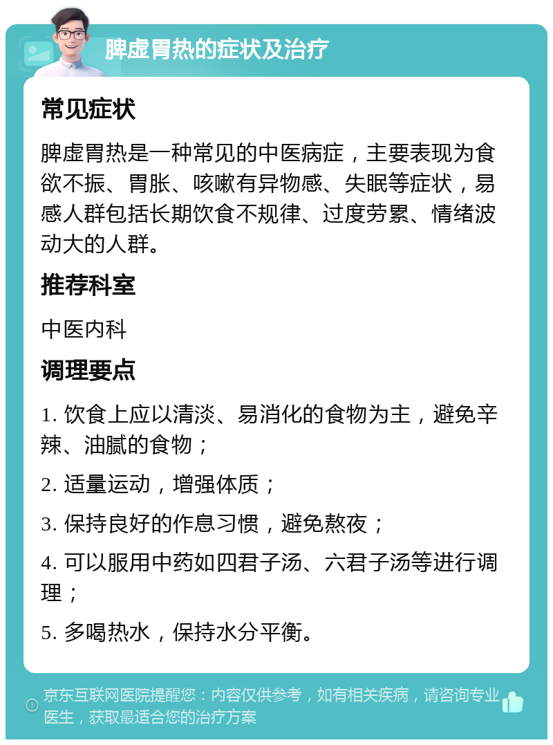 脾虚胃热的症状及治疗 常见症状 脾虚胃热是一种常见的中医病症，主要表现为食欲不振、胃胀、咳嗽有异物感、失眠等症状，易感人群包括长期饮食不规律、过度劳累、情绪波动大的人群。 推荐科室 中医内科 调理要点 1. 饮食上应以清淡、易消化的食物为主，避免辛辣、油腻的食物； 2. 适量运动，增强体质； 3. 保持良好的作息习惯，避免熬夜； 4. 可以服用中药如四君子汤、六君子汤等进行调理； 5. 多喝热水，保持水分平衡。