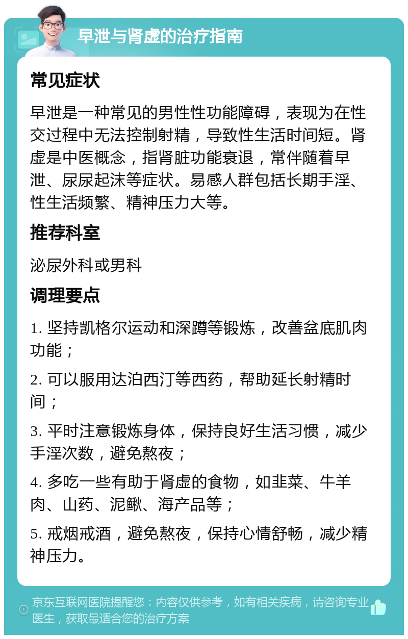 早泄与肾虚的治疗指南 常见症状 早泄是一种常见的男性性功能障碍，表现为在性交过程中无法控制射精，导致性生活时间短。肾虚是中医概念，指肾脏功能衰退，常伴随着早泄、尿尿起沫等症状。易感人群包括长期手淫、性生活频繁、精神压力大等。 推荐科室 泌尿外科或男科 调理要点 1. 坚持凯格尔运动和深蹲等锻炼，改善盆底肌肉功能； 2. 可以服用达泊西汀等西药，帮助延长射精时间； 3. 平时注意锻炼身体，保持良好生活习惯，减少手淫次数，避免熬夜； 4. 多吃一些有助于肾虚的食物，如韭菜、牛羊肉、山药、泥鳅、海产品等； 5. 戒烟戒酒，避免熬夜，保持心情舒畅，减少精神压力。