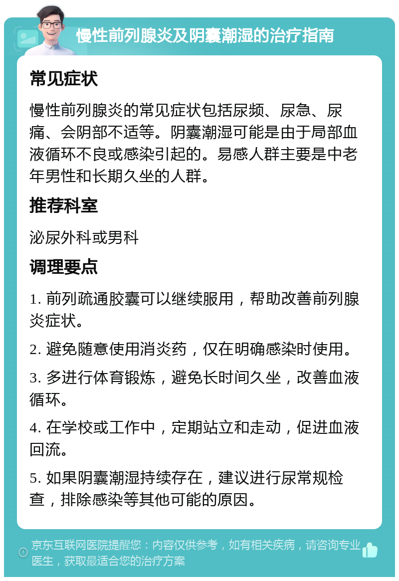 慢性前列腺炎及阴囊潮湿的治疗指南 常见症状 慢性前列腺炎的常见症状包括尿频、尿急、尿痛、会阴部不适等。阴囊潮湿可能是由于局部血液循环不良或感染引起的。易感人群主要是中老年男性和长期久坐的人群。 推荐科室 泌尿外科或男科 调理要点 1. 前列疏通胶囊可以继续服用，帮助改善前列腺炎症状。 2. 避免随意使用消炎药，仅在明确感染时使用。 3. 多进行体育锻炼，避免长时间久坐，改善血液循环。 4. 在学校或工作中，定期站立和走动，促进血液回流。 5. 如果阴囊潮湿持续存在，建议进行尿常规检查，排除感染等其他可能的原因。