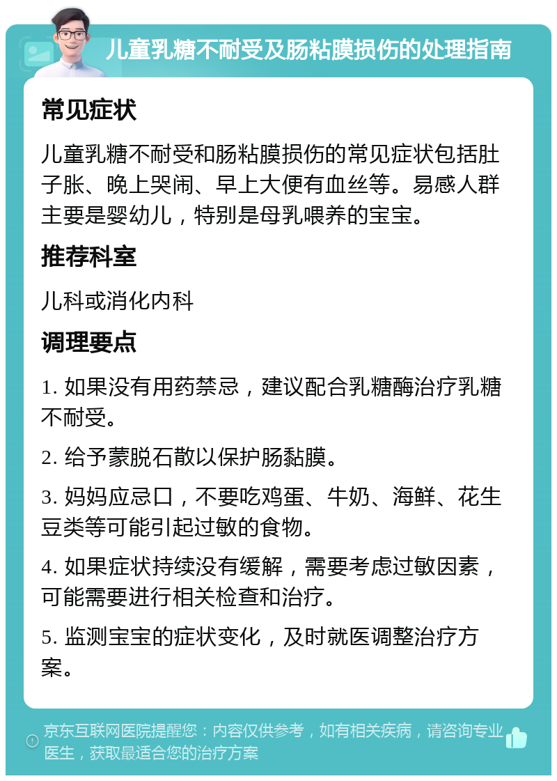 儿童乳糖不耐受及肠粘膜损伤的处理指南 常见症状 儿童乳糖不耐受和肠粘膜损伤的常见症状包括肚子胀、晚上哭闹、早上大便有血丝等。易感人群主要是婴幼儿，特别是母乳喂养的宝宝。 推荐科室 儿科或消化内科 调理要点 1. 如果没有用药禁忌，建议配合乳糖酶治疗乳糖不耐受。 2. 给予蒙脱石散以保护肠黏膜。 3. 妈妈应忌口，不要吃鸡蛋、牛奶、海鲜、花生豆类等可能引起过敏的食物。 4. 如果症状持续没有缓解，需要考虑过敏因素，可能需要进行相关检查和治疗。 5. 监测宝宝的症状变化，及时就医调整治疗方案。