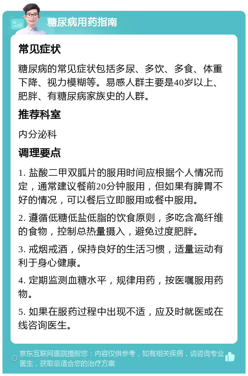 糖尿病用药指南 常见症状 糖尿病的常见症状包括多尿、多饮、多食、体重下降、视力模糊等。易感人群主要是40岁以上、肥胖、有糖尿病家族史的人群。 推荐科室 内分泌科 调理要点 1. 盐酸二甲双胍片的服用时间应根据个人情况而定，通常建议餐前20分钟服用，但如果有脾胃不好的情况，可以餐后立即服用或餐中服用。 2. 遵循低糖低盐低脂的饮食原则，多吃含高纤维的食物，控制总热量摄入，避免过度肥胖。 3. 戒烟戒酒，保持良好的生活习惯，适量运动有利于身心健康。 4. 定期监测血糖水平，规律用药，按医嘱服用药物。 5. 如果在服药过程中出现不适，应及时就医或在线咨询医生。