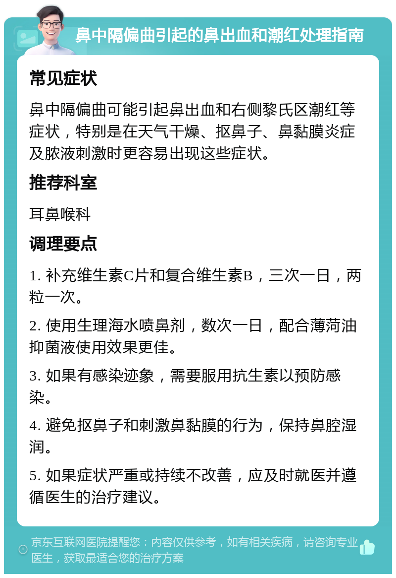 鼻中隔偏曲引起的鼻出血和潮红处理指南 常见症状 鼻中隔偏曲可能引起鼻出血和右侧黎氏区潮红等症状，特别是在天气干燥、抠鼻子、鼻黏膜炎症及脓液刺激时更容易出现这些症状。 推荐科室 耳鼻喉科 调理要点 1. 补充维生素C片和复合维生素B，三次一日，两粒一次。 2. 使用生理海水喷鼻剂，数次一日，配合薄菏油抑菌液使用效果更佳。 3. 如果有感染迹象，需要服用抗生素以预防感染。 4. 避免抠鼻子和刺激鼻黏膜的行为，保持鼻腔湿润。 5. 如果症状严重或持续不改善，应及时就医并遵循医生的治疗建议。