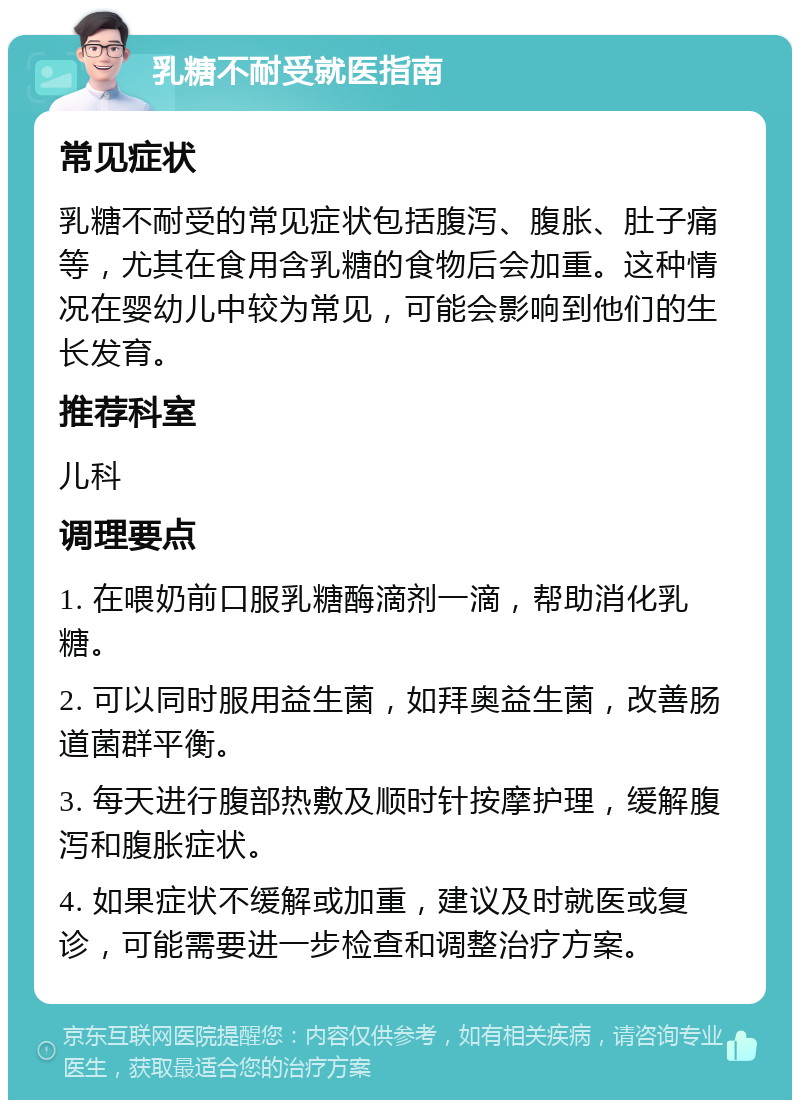 乳糖不耐受就医指南 常见症状 乳糖不耐受的常见症状包括腹泻、腹胀、肚子痛等，尤其在食用含乳糖的食物后会加重。这种情况在婴幼儿中较为常见，可能会影响到他们的生长发育。 推荐科室 儿科 调理要点 1. 在喂奶前口服乳糖酶滴剂一滴，帮助消化乳糖。 2. 可以同时服用益生菌，如拜奥益生菌，改善肠道菌群平衡。 3. 每天进行腹部热敷及顺时针按摩护理，缓解腹泻和腹胀症状。 4. 如果症状不缓解或加重，建议及时就医或复诊，可能需要进一步检查和调整治疗方案。