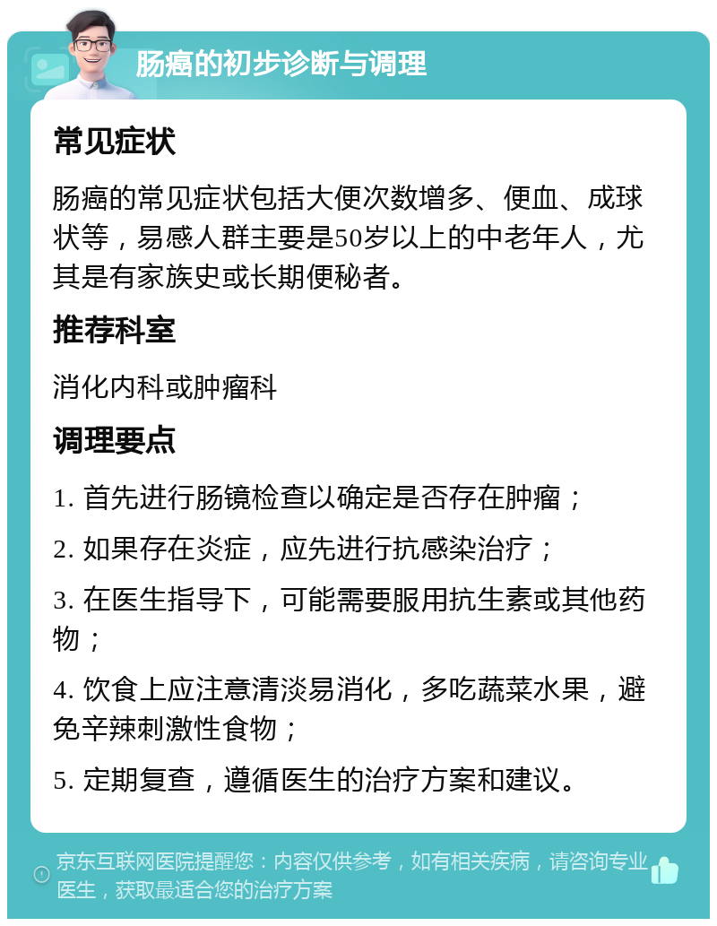 肠癌的初步诊断与调理 常见症状 肠癌的常见症状包括大便次数增多、便血、成球状等，易感人群主要是50岁以上的中老年人，尤其是有家族史或长期便秘者。 推荐科室 消化内科或肿瘤科 调理要点 1. 首先进行肠镜检查以确定是否存在肿瘤； 2. 如果存在炎症，应先进行抗感染治疗； 3. 在医生指导下，可能需要服用抗生素或其他药物； 4. 饮食上应注意清淡易消化，多吃蔬菜水果，避免辛辣刺激性食物； 5. 定期复查，遵循医生的治疗方案和建议。