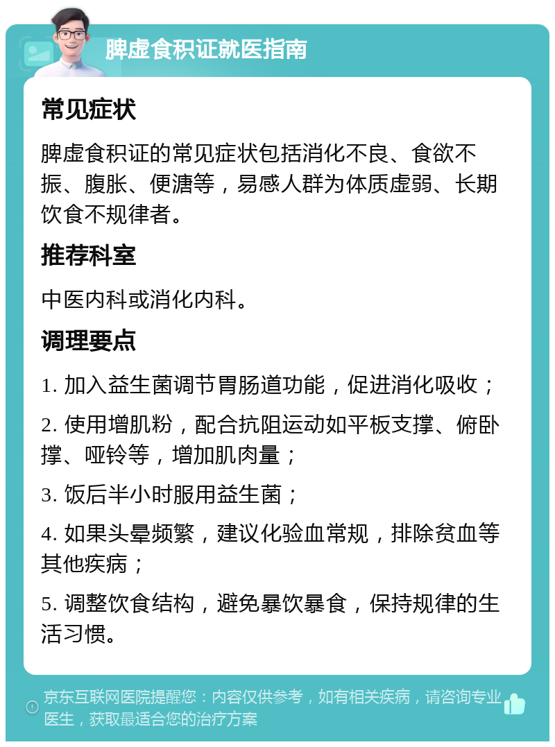 脾虚食积证就医指南 常见症状 脾虚食积证的常见症状包括消化不良、食欲不振、腹胀、便溏等，易感人群为体质虚弱、长期饮食不规律者。 推荐科室 中医内科或消化内科。 调理要点 1. 加入益生菌调节胃肠道功能，促进消化吸收； 2. 使用增肌粉，配合抗阻运动如平板支撑、俯卧撑、哑铃等，增加肌肉量； 3. 饭后半小时服用益生菌； 4. 如果头晕频繁，建议化验血常规，排除贫血等其他疾病； 5. 调整饮食结构，避免暴饮暴食，保持规律的生活习惯。