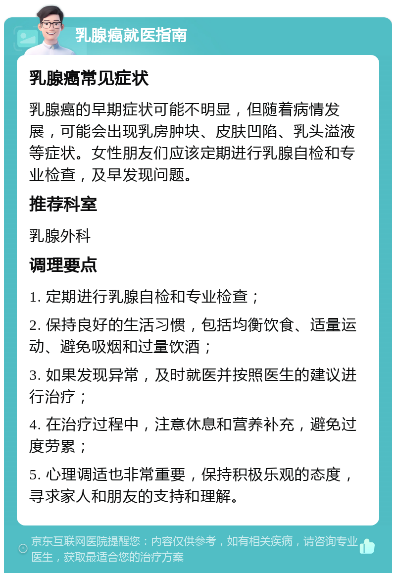 乳腺癌就医指南 乳腺癌常见症状 乳腺癌的早期症状可能不明显，但随着病情发展，可能会出现乳房肿块、皮肤凹陷、乳头溢液等症状。女性朋友们应该定期进行乳腺自检和专业检查，及早发现问题。 推荐科室 乳腺外科 调理要点 1. 定期进行乳腺自检和专业检查； 2. 保持良好的生活习惯，包括均衡饮食、适量运动、避免吸烟和过量饮酒； 3. 如果发现异常，及时就医并按照医生的建议进行治疗； 4. 在治疗过程中，注意休息和营养补充，避免过度劳累； 5. 心理调适也非常重要，保持积极乐观的态度，寻求家人和朋友的支持和理解。