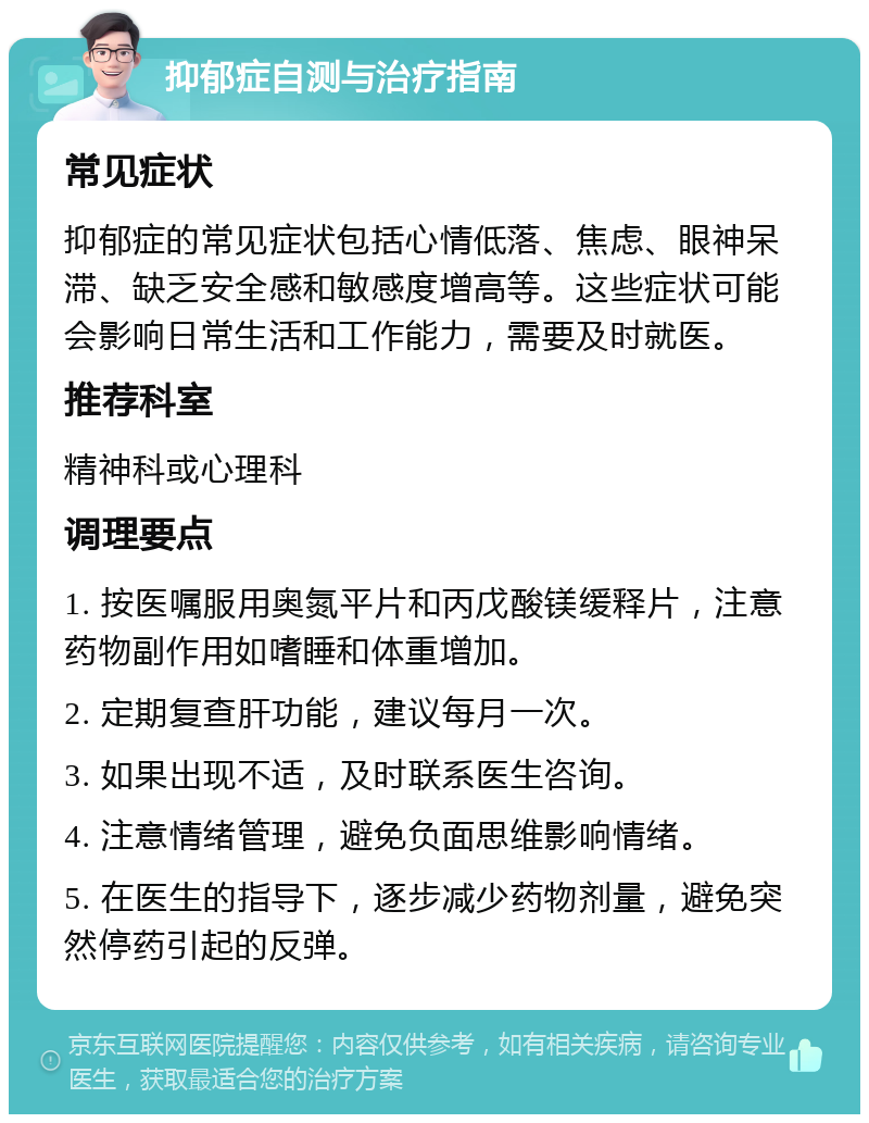 抑郁症自测与治疗指南 常见症状 抑郁症的常见症状包括心情低落、焦虑、眼神呆滞、缺乏安全感和敏感度增高等。这些症状可能会影响日常生活和工作能力，需要及时就医。 推荐科室 精神科或心理科 调理要点 1. 按医嘱服用奥氮平片和丙戊酸镁缓释片，注意药物副作用如嗜睡和体重增加。 2. 定期复查肝功能，建议每月一次。 3. 如果出现不适，及时联系医生咨询。 4. 注意情绪管理，避免负面思维影响情绪。 5. 在医生的指导下，逐步减少药物剂量，避免突然停药引起的反弹。