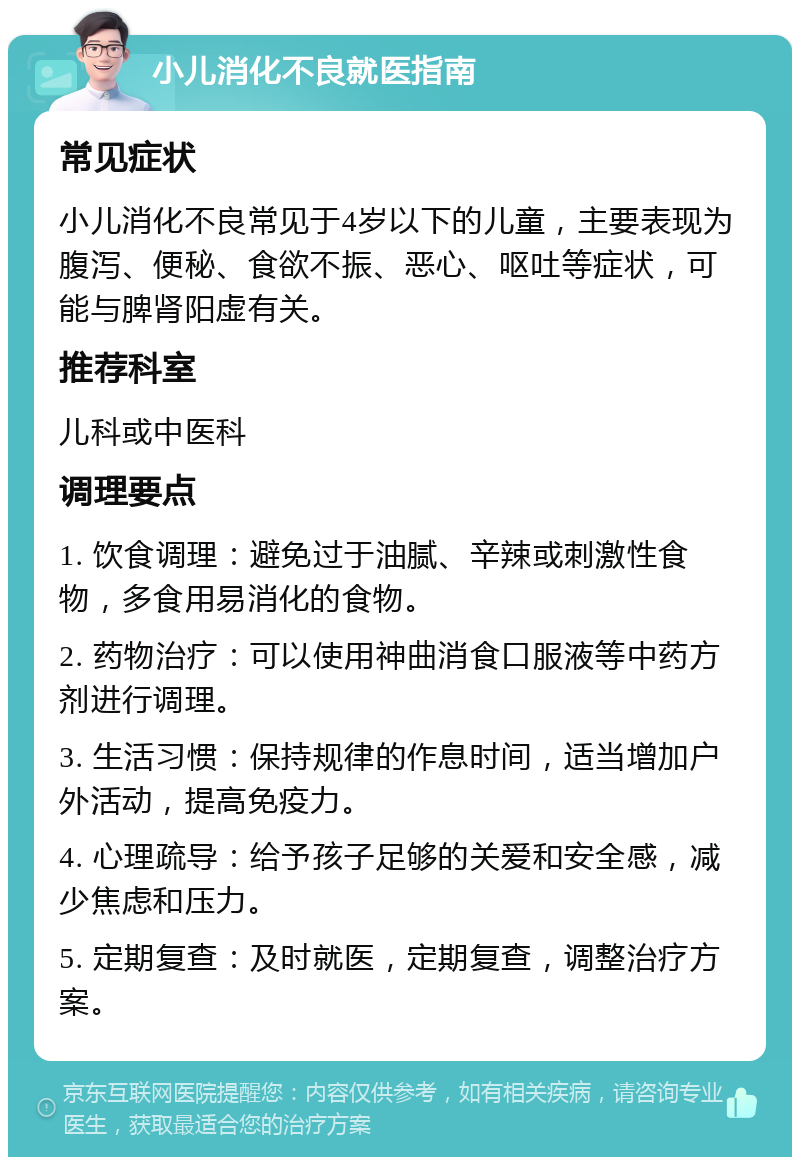 小儿消化不良就医指南 常见症状 小儿消化不良常见于4岁以下的儿童，主要表现为腹泻、便秘、食欲不振、恶心、呕吐等症状，可能与脾肾阳虚有关。 推荐科室 儿科或中医科 调理要点 1. 饮食调理：避免过于油腻、辛辣或刺激性食物，多食用易消化的食物。 2. 药物治疗：可以使用神曲消食口服液等中药方剂进行调理。 3. 生活习惯：保持规律的作息时间，适当增加户外活动，提高免疫力。 4. 心理疏导：给予孩子足够的关爱和安全感，减少焦虑和压力。 5. 定期复查：及时就医，定期复查，调整治疗方案。